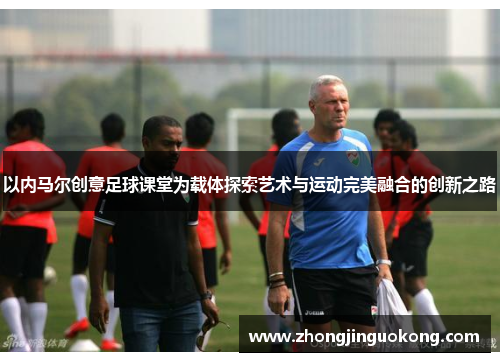 以内马尔创意足球课堂为载体探索艺术与运动完美融合的创新之路