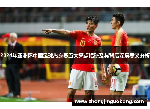 2024年亚洲杯中国足球热身赛五大亮点揭秘及其背后深层意义分析