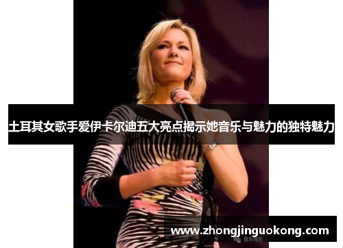 土耳其女歌手爱伊卡尔迪五大亮点揭示她音乐与魅力的独特魅力